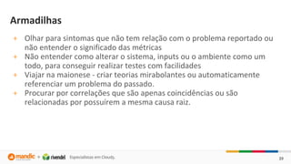 39
Armadilhas
+ Olhar para sintomas que não tem relação com o problema reportado ou
não entender o significado das métricas
+ Não entender como alterar o sistema, inputs ou o ambiente como um
todo, para conseguir realizar testes com facilidades
+ Viajar na maionese - criar teorias mirabolantes ou automaticamente
referenciar um problema do passado.
+ Procurar por correlações que são apenas coincidências ou são
relacionadas por possuírem a mesma causa raiz.
 