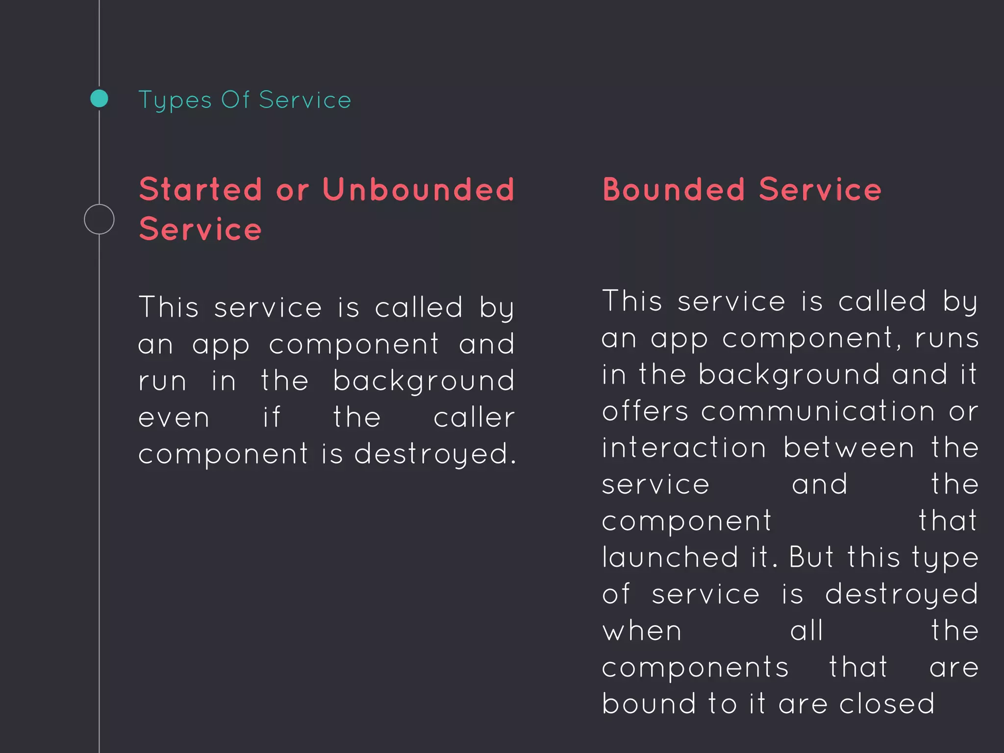 Started or Unbounded
Service
This service is called by
an app component and
run in the background
even if the caller
component is destroyed.
Bounded Service
This service is called by
an app component, runs
in the background and it
offers communication or
interaction between the
service and the
component that
launched it. But this type
of service is destroyed
when all the
components that are
bound to it are closed
Types Of Service
 