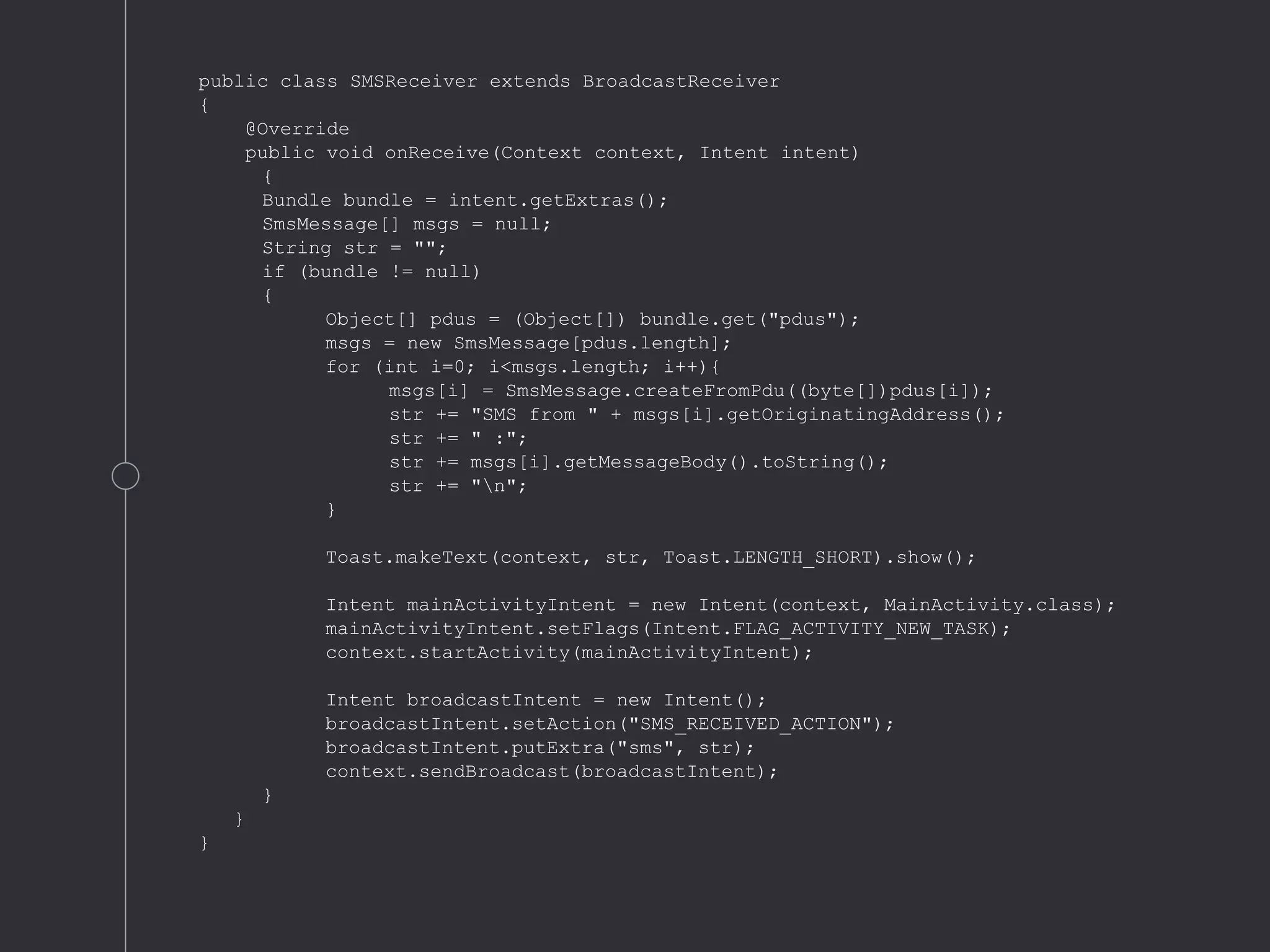 public class SMSReceiver extends BroadcastReceiver
{
@Override
public void onReceive(Context context, Intent intent)
{
Bundle bundle = intent.getExtras();
SmsMessage[] msgs = null;
String str = "";
if (bundle != null)
{
Object[] pdus = (Object[]) bundle.get("pdus");
msgs = new SmsMessage[pdus.length];
for (int i=0; i<msgs.length; i++){
msgs[i] = SmsMessage.createFromPdu((byte[])pdus[i]);
str += "SMS from " + msgs[i].getOriginatingAddress();
str += " :";
str += msgs[i].getMessageBody().toString();
str += "n";
}
Toast.makeText(context, str, Toast.LENGTH_SHORT).show();
Intent mainActivityIntent = new Intent(context, MainActivity.class);
mainActivityIntent.setFlags(Intent.FLAG_ACTIVITY_NEW_TASK);
context.startActivity(mainActivityIntent);
Intent broadcastIntent = new Intent();
broadcastIntent.setAction("SMS_RECEIVED_ACTION");
broadcastIntent.putExtra("sms", str);
context.sendBroadcast(broadcastIntent);
}
}
}
 