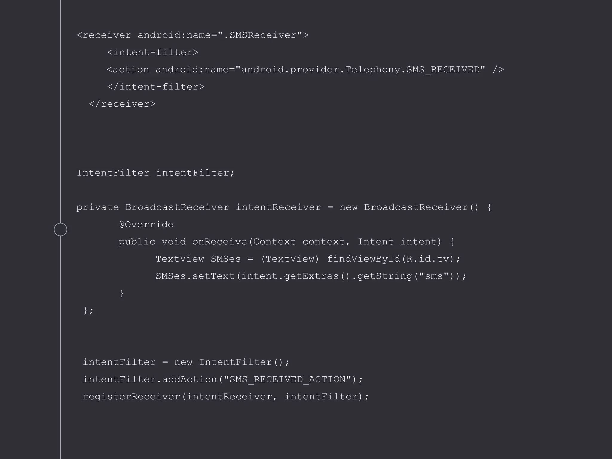 <receiver android:name=".SMSReceiver">
<intent-filter>
<action android:name="android.provider.Telephony.SMS_RECEIVED" />
</intent-filter>
</receiver>
IntentFilter intentFilter;
private BroadcastReceiver intentReceiver = new BroadcastReceiver() {
@Override
public void onReceive(Context context, Intent intent) {
TextView SMSes = (TextView) findViewById(R.id.tv);
SMSes.setText(intent.getExtras().getString("sms"));
}
};
intentFilter = new IntentFilter();
intentFilter.addAction("SMS_RECEIVED_ACTION");
registerReceiver(intentReceiver, intentFilter);
 