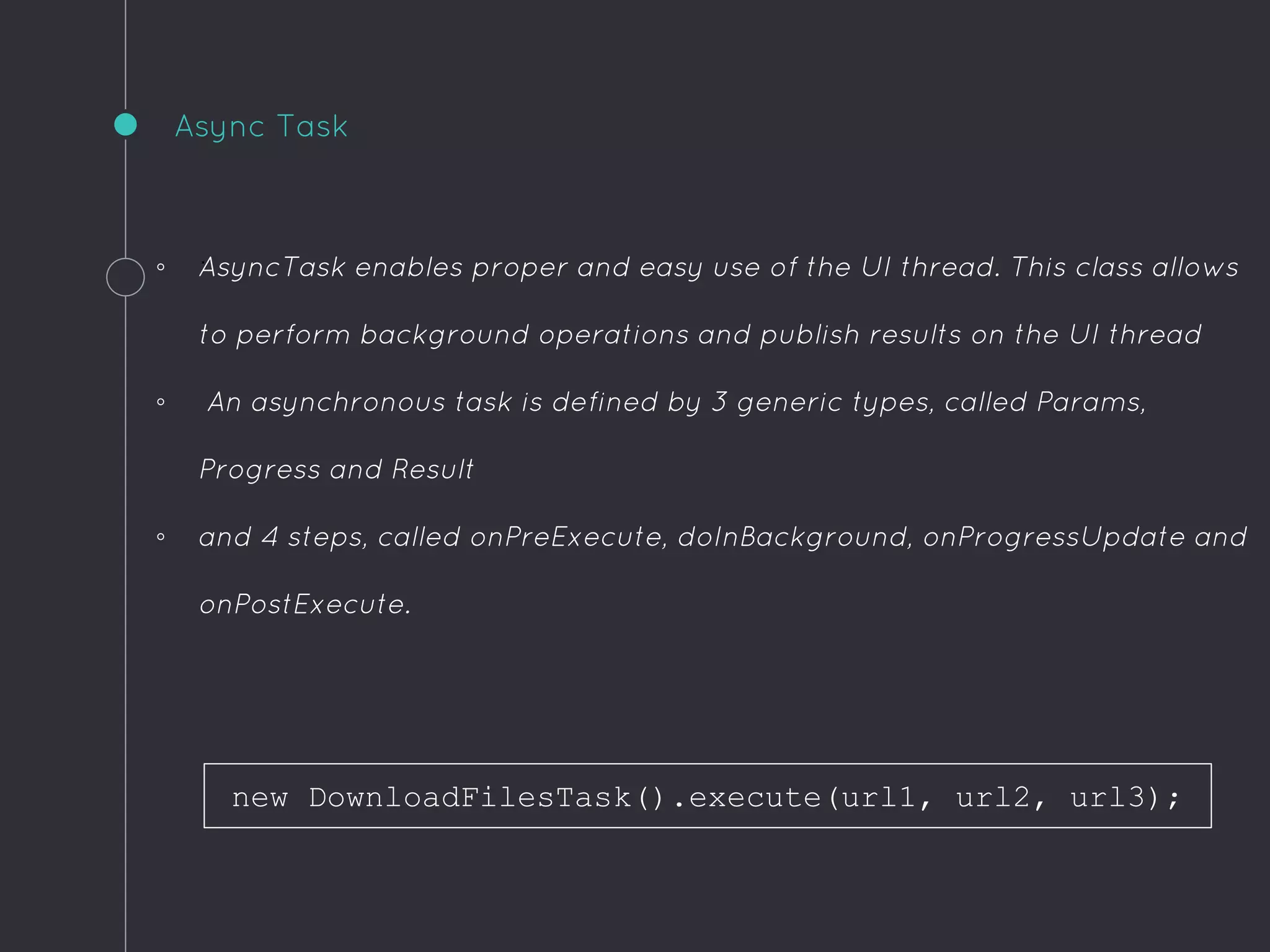 .
Async Task
◦ AsyncTask enables proper and easy use of the UI thread. This class allows
to perform background operations and publish results on the UI thread
◦ An asynchronous task is defined by 3 generic types, called Params,
Progress and Result
◦ and 4 steps, called onPreExecute, doInBackground, onProgressUpdate and
onPostExecute.
new DownloadFilesTask().execute(url1, url2, url3);
 