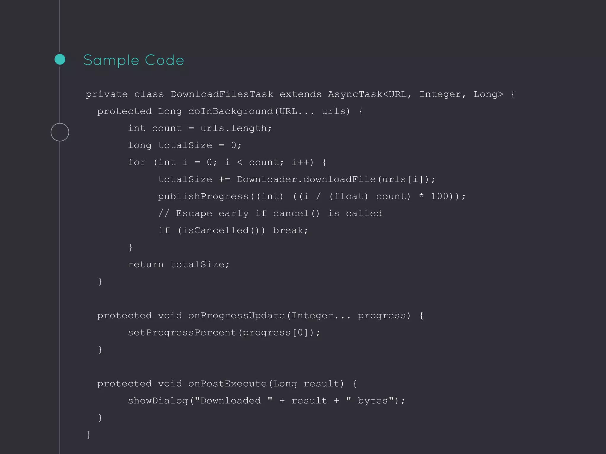 private class DownloadFilesTask extends AsyncTask<URL, Integer, Long> {
protected Long doInBackground(URL... urls) {
int count = urls.length;
long totalSize = 0;
for (int i = 0; i < count; i++) {
totalSize += Downloader.downloadFile(urls[i]);
publishProgress((int) ((i / (float) count) * 100));
// Escape early if cancel() is called
if (isCancelled()) break;
}
return totalSize;
}
protected void onProgressUpdate(Integer... progress) {
setProgressPercent(progress[0]);
}
protected void onPostExecute(Long result) {
showDialog("Downloaded " + result + " bytes");
}
}
Sample Code
 