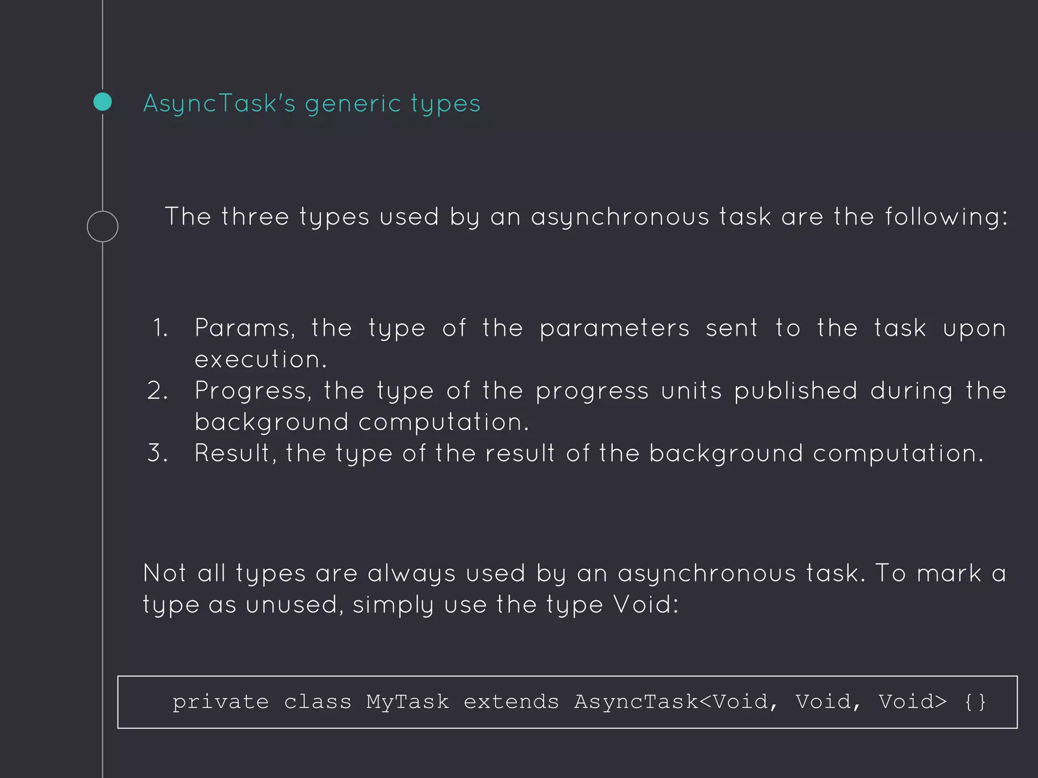 The three types used by an asynchronous task are the following:
1. Params, the type of the parameters sent to the task upon
execution.
2. Progress, the type of the progress units published during the
background computation.
3. Result, the type of the result of the background computation.
Not all types are always used by an asynchronous task. To mark a
type as unused, simply use the type Void:
AsyncTask's generic types
private class MyTask extends AsyncTask<Void, Void, Void> {}
 