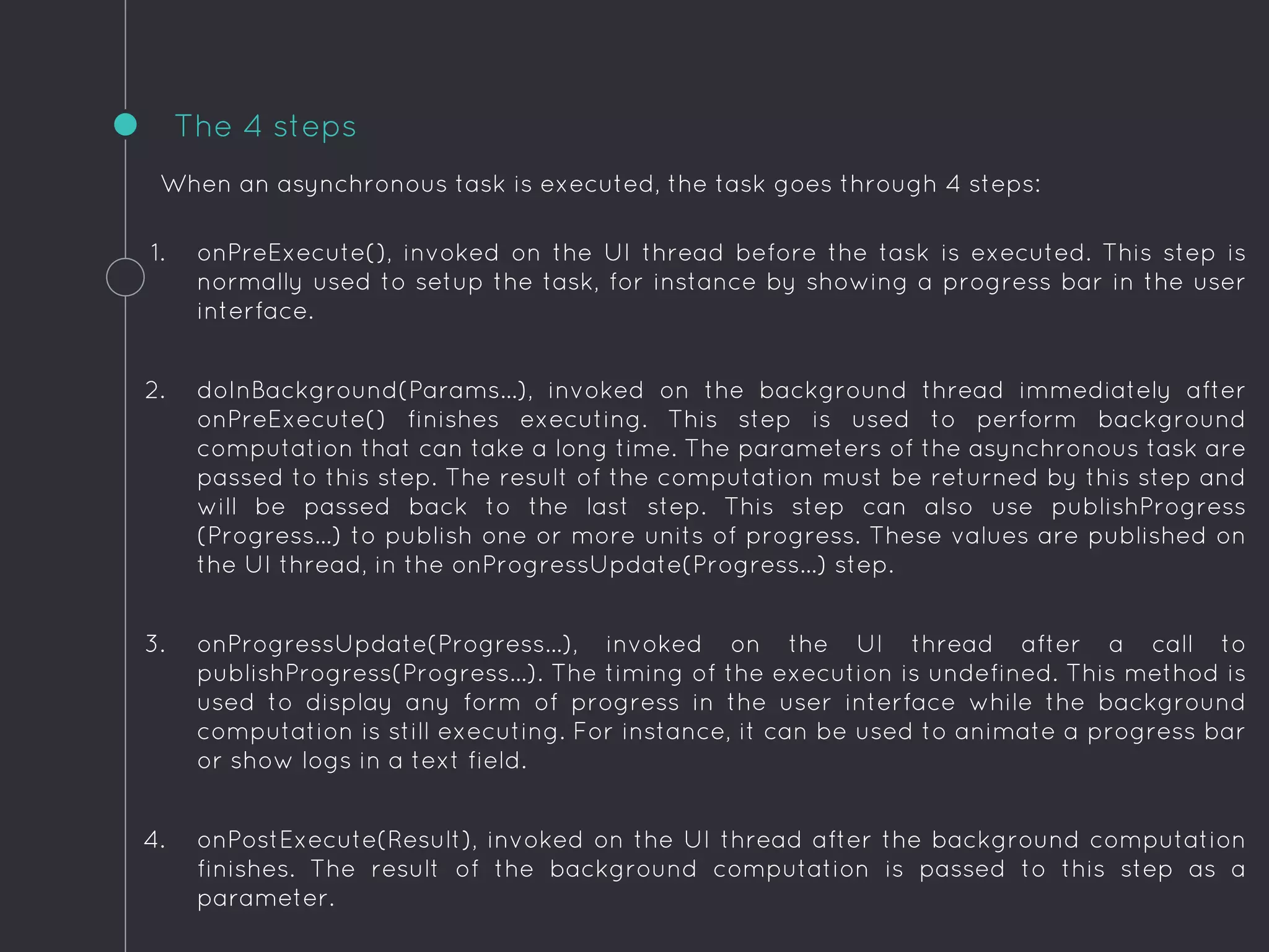 When an asynchronous task is executed, the task goes through 4 steps:
1. onPreExecute(), invoked on the UI thread before the task is executed. This step is
normally used to setup the task, for instance by showing a progress bar in the user
interface.
2. doInBackground(Params...), invoked on the background thread immediately after
onPreExecute() finishes executing. This step is used to perform background
computation that can take a long time. The parameters of the asynchronous task are
passed to this step. The result of the computation must be returned by this step and
will be passed back to the last step. This step can also use publishProgress
(Progress...) to publish one or more units of progress. These values are published on
the UI thread, in the onProgressUpdate(Progress...) step.
3. onProgressUpdate(Progress...), invoked on the UI thread after a call to
publishProgress(Progress...). The timing of the execution is undefined. This method is
used to display any form of progress in the user interface while the background
computation is still executing. For instance, it can be used to animate a progress bar
or show logs in a text field.
4. onPostExecute(Result), invoked on the UI thread after the background computation
finishes. The result of the background computation is passed to this step as a
parameter.
The 4 steps
 