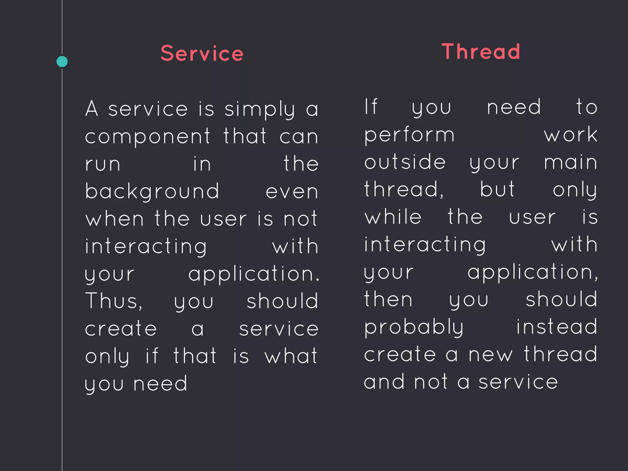 Service
A service is simply a
component that can
run in the
background even
when the user is not
interacting with
your application.
Thus, you should
create a service
only if that is what
you need
Thread
If you need to
perform work
outside your main
thread, but only
while the user is
interacting with
your application,
then you should
probably instead
create a new thread
and not a service
 