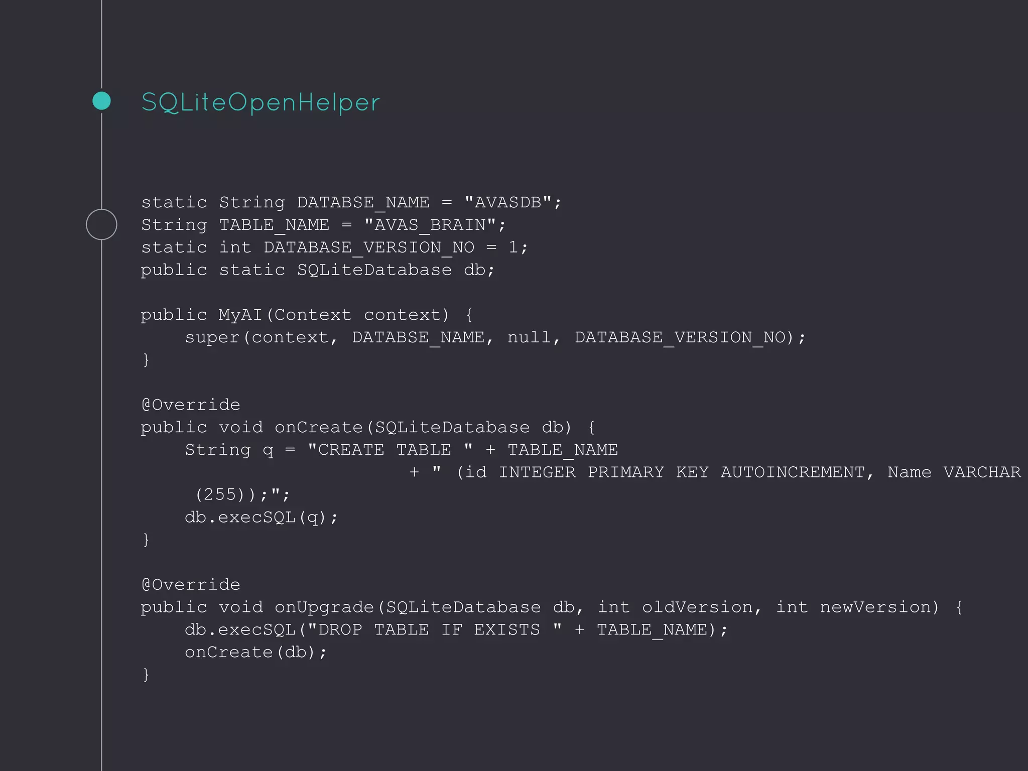 static String DATABSE_NAME = "AVASDB";
String TABLE_NAME = "AVAS_BRAIN";
static int DATABASE_VERSION_NO = 1;
public static SQLiteDatabase db;
public MyAI(Context context) {
super(context, DATABSE_NAME, null, DATABASE_VERSION_NO);
}
@Override
public void onCreate(SQLiteDatabase db) {
String q = "CREATE TABLE " + TABLE_NAME
+ " (id INTEGER PRIMARY KEY AUTOINCREMENT, Name VARCHAR
(255));";
db.execSQL(q);
}
@Override
public void onUpgrade(SQLiteDatabase db, int oldVersion, int newVersion) {
db.execSQL("DROP TABLE IF EXISTS " + TABLE_NAME);
onCreate(db);
}
SQLiteOpenHelper
 
