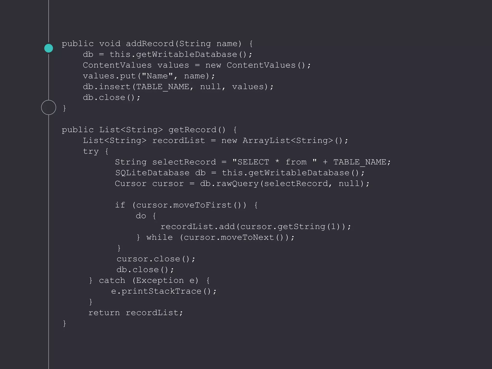 public void addRecord(String name) {
db = this.getWritableDatabase();
ContentValues values = new ContentValues();
values.put("Name", name);
db.insert(TABLE_NAME, null, values);
db.close();
}
public List<String> getRecord() {
List<String> recordList = new ArrayList<String>();
try {
String selectRecord = "SELECT * from " + TABLE_NAME;
SQLiteDatabase db = this.getWritableDatabase();
Cursor cursor = db.rawQuery(selectRecord, null);
if (cursor.moveToFirst()) {
do {
recordList.add(cursor.getString(1));
} while (cursor.moveToNext());
}
cursor.close();
db.close();
} catch (Exception e) {
e.printStackTrace();
}
return recordList;
}
 