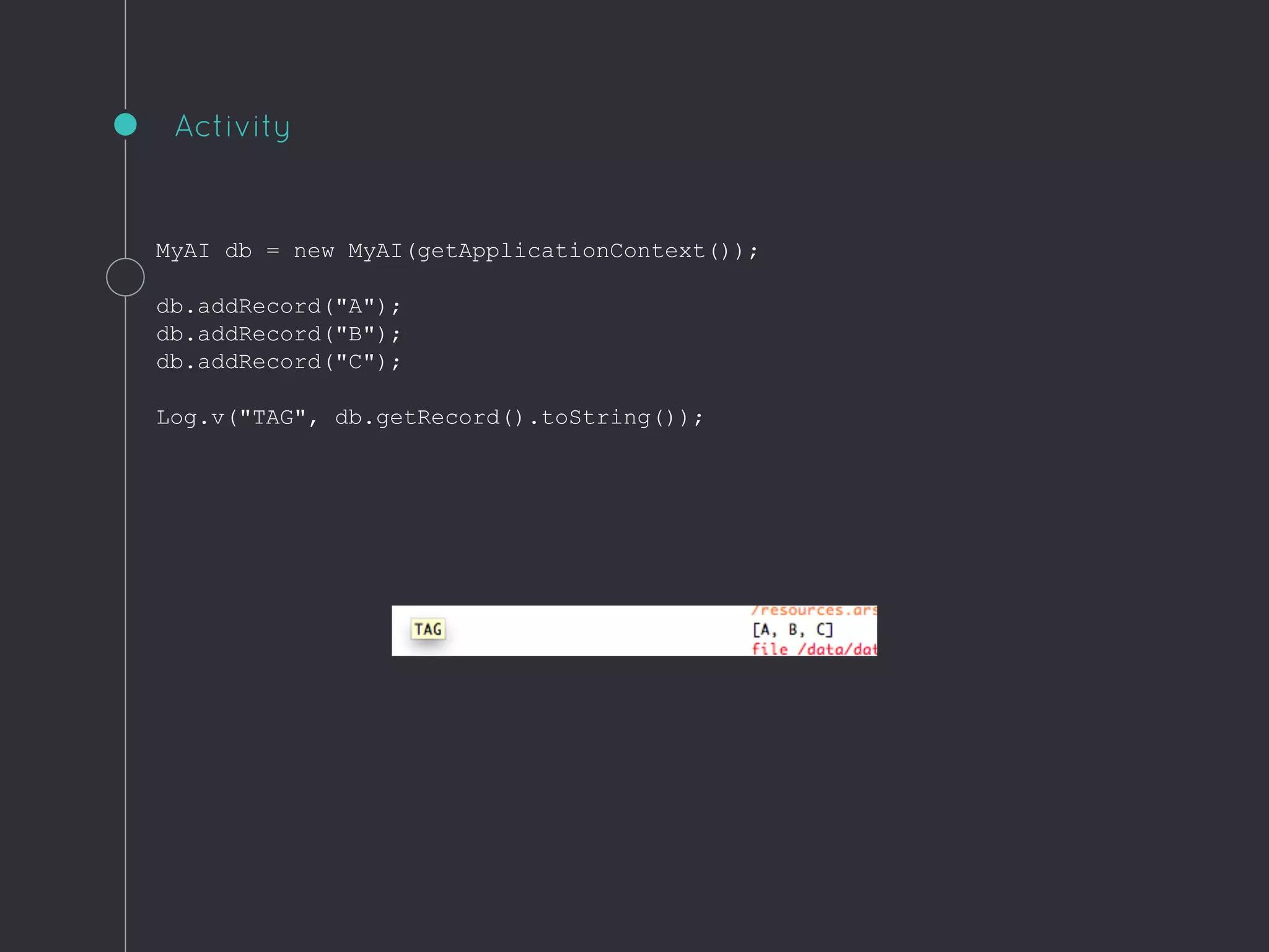 MyAI db = new MyAI(getApplicationContext());
db.addRecord("A");
db.addRecord("B");
db.addRecord("C");
Log.v("TAG", db.getRecord().toString());
Activity
 
