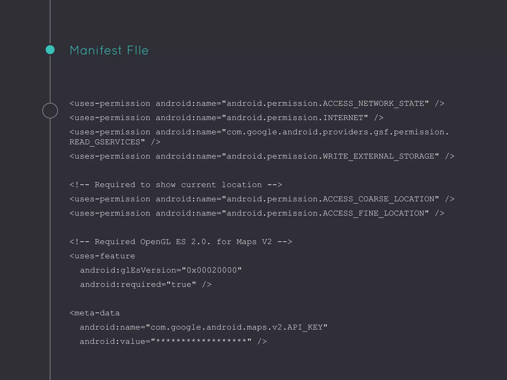 <uses-permission android:name="android.permission.ACCESS_NETWORK_STATE" />
<uses-permission android:name="android.permission.INTERNET" />
<uses-permission android:name="com.google.android.providers.gsf.permission.
READ_GSERVICES" />
<uses-permission android:name="android.permission.WRITE_EXTERNAL_STORAGE" />
<!-- Required to show current location -->
<uses-permission android:name="android.permission.ACCESS_COARSE_LOCATION" />
<uses-permission android:name="android.permission.ACCESS_FINE_LOCATION" />
<!-- Required OpenGL ES 2.0. for Maps V2 -->
<uses-feature
android:glEsVersion="0x00020000"
android:required="true" />
<meta-data
android:name="com.google.android.maps.v2.API_KEY"
android:value="******************" />
Manifest FIle
 