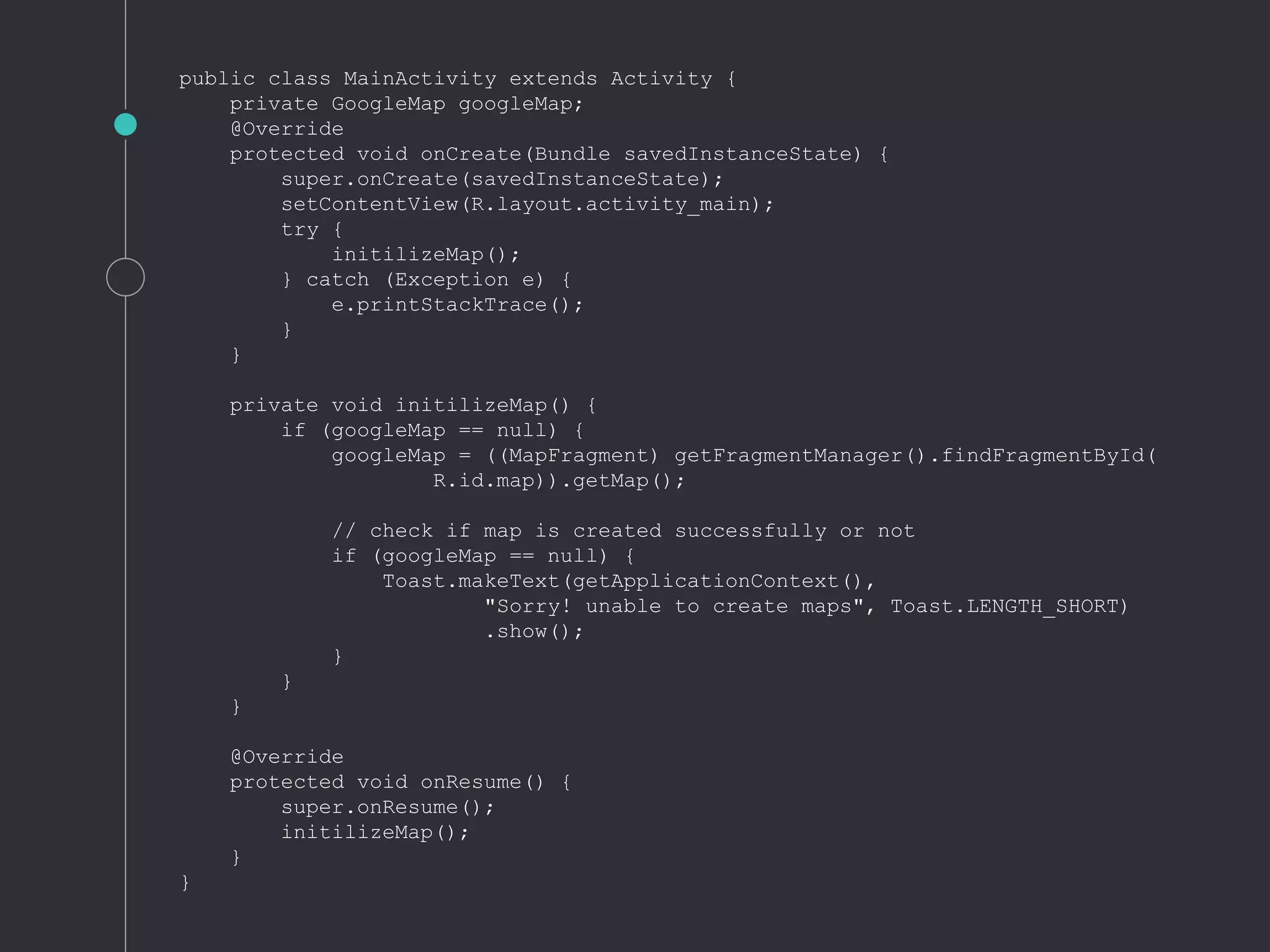 public class MainActivity extends Activity {
private GoogleMap googleMap;
@Override
protected void onCreate(Bundle savedInstanceState) {
super.onCreate(savedInstanceState);
setContentView(R.layout.activity_main);
try {
initilizeMap();
} catch (Exception e) {
e.printStackTrace();
}
}
private void initilizeMap() {
if (googleMap == null) {
googleMap = ((MapFragment) getFragmentManager().findFragmentById(
R.id.map)).getMap();
// check if map is created successfully or not
if (googleMap == null) {
Toast.makeText(getApplicationContext(),
"Sorry! unable to create maps", Toast.LENGTH_SHORT)
.show();
}
}
}
@Override
protected void onResume() {
super.onResume();
initilizeMap();
}
}
 