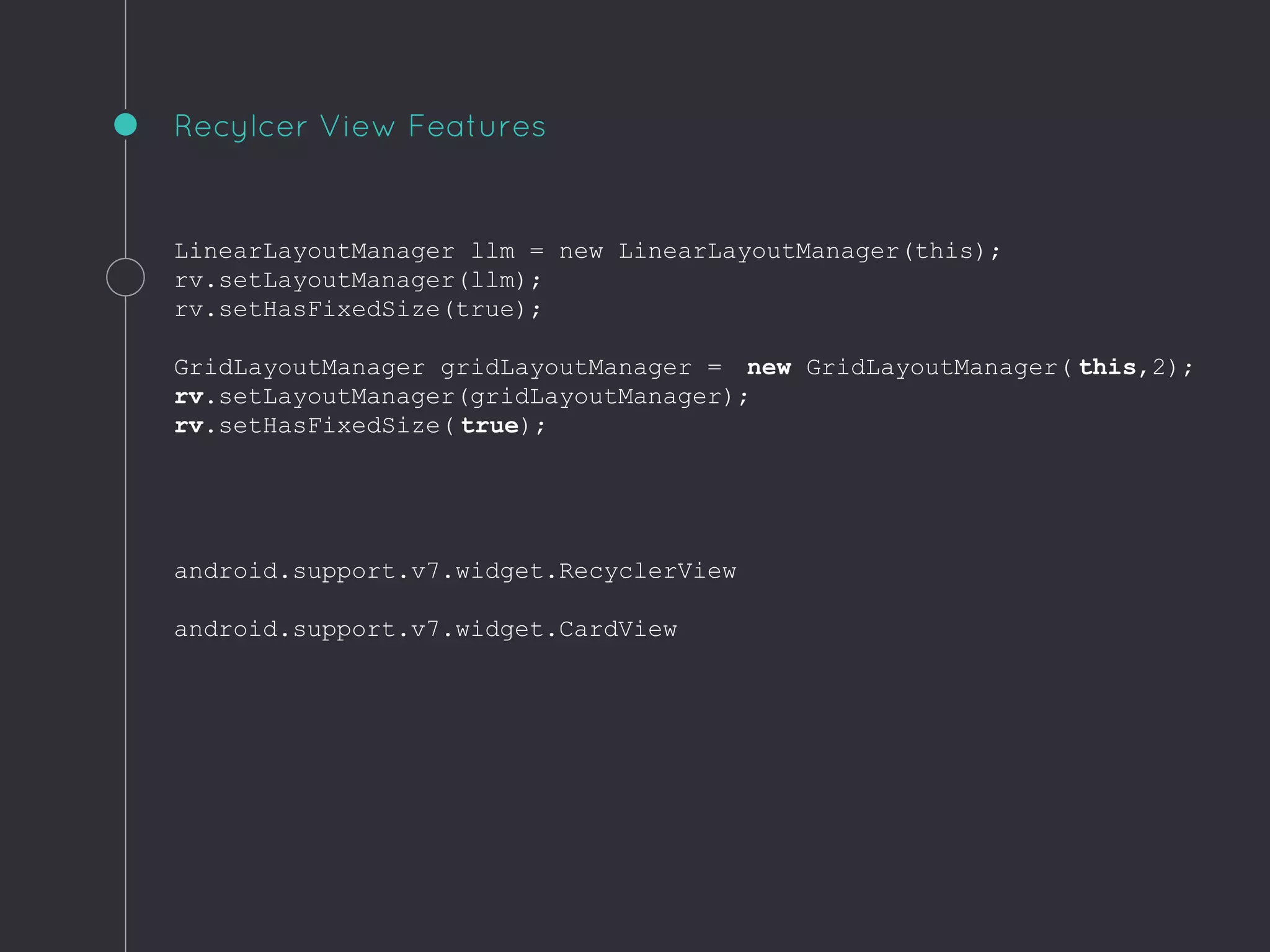 LinearLayoutManager llm = new LinearLayoutManager(this);
rv.setLayoutManager(llm);
rv.setHasFixedSize(true);
GridLayoutManager gridLayoutManager = new GridLayoutManager( this,2);
rv.setLayoutManager(gridLayoutManager);
rv.setHasFixedSize( true);
android.support.v7.widget.RecyclerView
android.support.v7.widget.CardView
Recylcer View Features
 