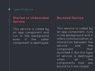 Started or Unbounded
Service
This service is called by
an app component and
run in the background
even if the caller
component is destroyed.
Bounded Service
This service is called by
an app component, runs
in the background and it
offers communication or
interaction between the
service and the
component that
launched it. But this type
of service is destroyed
when all the
components that are
bound to it are closed
Types Of Service
 