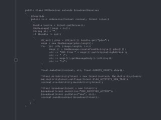 public class SMSReceiver extends BroadcastReceiver
{
@Override
public void onReceive(Context context, Intent intent)
{
Bundle bundle = intent.getExtras();
SmsMessage[] msgs = null;
String str = "";
if (bundle != null)
{
Object[] pdus = (Object[]) bundle.get("pdus");
msgs = new SmsMessage[pdus.length];
for (int i=0; i<msgs.length; i++){
msgs[i] = SmsMessage.createFromPdu((byte[])pdus[i]);
str += "SMS from " + msgs[i].getOriginatingAddress();
str += " :";
str += msgs[i].getMessageBody().toString();
str += "n";
}
Toast.makeText(context, str, Toast.LENGTH_SHORT).show();
Intent mainActivityIntent = new Intent(context, MainActivity.class);
mainActivityIntent.setFlags(Intent.FLAG_ACTIVITY_NEW_TASK);
context.startActivity(mainActivityIntent);
Intent broadcastIntent = new Intent();
broadcastIntent.setAction("SMS_RECEIVED_ACTION");
broadcastIntent.putExtra("sms", str);
context.sendBroadcast(broadcastIntent);
}
}
}
 
