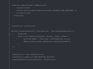 <receiver android:name=".SMSReceiver">
<intent-filter>
<action android:name="android.provider.Telephony.SMS_RECEIVED" />
</intent-filter>
</receiver>
IntentFilter intentFilter;
private BroadcastReceiver intentReceiver = new BroadcastReceiver() {
@Override
public void onReceive(Context context, Intent intent) {
TextView SMSes = (TextView) findViewById(R.id.tv);
SMSes.setText(intent.getExtras().getString("sms"));
}
};
intentFilter = new IntentFilter();
intentFilter.addAction("SMS_RECEIVED_ACTION");
registerReceiver(intentReceiver, intentFilter);
 