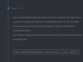 .
Async Task
◦ AsyncTask enables proper and easy use of the UI thread. This class allows
to perform background operations and publish results on the UI thread
◦ An asynchronous task is defined by 3 generic types, called Params,
Progress and Result
◦ and 4 steps, called onPreExecute, doInBackground, onProgressUpdate and
onPostExecute.
new DownloadFilesTask().execute(url1, url2, url3);
 