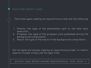 The three types used by an asynchronous task are the following:
1. Params, the type of the parameters sent to the task upon
execution.
2. Progress, the type of the progress units published during the
background computation.
3. Result, the type of the result of the background computation.
Not all types are always used by an asynchronous task. To mark a
type as unused, simply use the type Void:
AsyncTask's generic types
private class MyTask extends AsyncTask<Void, Void, Void> {}
 