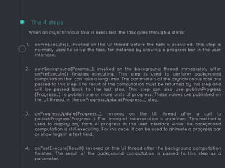 When an asynchronous task is executed, the task goes through 4 steps:
1. onPreExecute(), invoked on the UI thread before the task is executed. This step is
normally used to setup the task, for instance by showing a progress bar in the user
interface.
2. doInBackground(Params...), invoked on the background thread immediately after
onPreExecute() finishes executing. This step is used to perform background
computation that can take a long time. The parameters of the asynchronous task are
passed to this step. The result of the computation must be returned by this step and
will be passed back to the last step. This step can also use publishProgress
(Progress...) to publish one or more units of progress. These values are published on
the UI thread, in the onProgressUpdate(Progress...) step.
3. onProgressUpdate(Progress...), invoked on the UI thread after a call to
publishProgress(Progress...). The timing of the execution is undefined. This method is
used to display any form of progress in the user interface while the background
computation is still executing. For instance, it can be used to animate a progress bar
or show logs in a text field.
4. onPostExecute(Result), invoked on the UI thread after the background computation
finishes. The result of the background computation is passed to this step as a
parameter.
The 4 steps
 