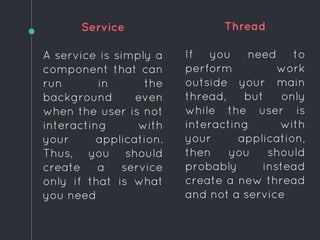 Service
A service is simply a
component that can
run in the
background even
when the user is not
interacting with
your application.
Thus, you should
create a service
only if that is what
you need
Thread
If you need to
perform work
outside your main
thread, but only
while the user is
interacting with
your application,
then you should
probably instead
create a new thread
and not a service
 