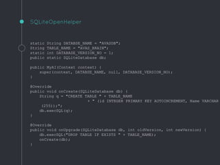 static String DATABSE_NAME = "AVASDB";
String TABLE_NAME = "AVAS_BRAIN";
static int DATABASE_VERSION_NO = 1;
public static SQLiteDatabase db;
public MyAI(Context context) {
super(context, DATABSE_NAME, null, DATABASE_VERSION_NO);
}
@Override
public void onCreate(SQLiteDatabase db) {
String q = "CREATE TABLE " + TABLE_NAME
+ " (id INTEGER PRIMARY KEY AUTOINCREMENT, Name VARCHAR
(255));";
db.execSQL(q);
}
@Override
public void onUpgrade(SQLiteDatabase db, int oldVersion, int newVersion) {
db.execSQL("DROP TABLE IF EXISTS " + TABLE_NAME);
onCreate(db);
}
SQLiteOpenHelper
 