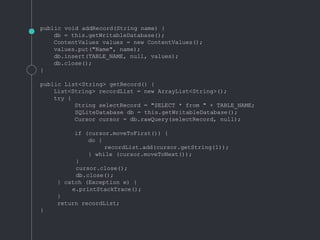 public void addRecord(String name) {
db = this.getWritableDatabase();
ContentValues values = new ContentValues();
values.put("Name", name);
db.insert(TABLE_NAME, null, values);
db.close();
}
public List<String> getRecord() {
List<String> recordList = new ArrayList<String>();
try {
String selectRecord = "SELECT * from " + TABLE_NAME;
SQLiteDatabase db = this.getWritableDatabase();
Cursor cursor = db.rawQuery(selectRecord, null);
if (cursor.moveToFirst()) {
do {
recordList.add(cursor.getString(1));
} while (cursor.moveToNext());
}
cursor.close();
db.close();
} catch (Exception e) {
e.printStackTrace();
}
return recordList;
}
 