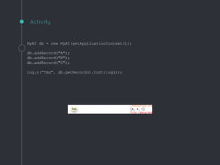 MyAI db = new MyAI(getApplicationContext());
db.addRecord("A");
db.addRecord("B");
db.addRecord("C");
Log.v("TAG", db.getRecord().toString());
Activity
 