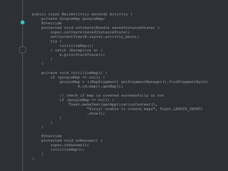 public class MainActivity extends Activity {
private GoogleMap googleMap;
@Override
protected void onCreate(Bundle savedInstanceState) {
super.onCreate(savedInstanceState);
setContentView(R.layout.activity_main);
try {
initilizeMap();
} catch (Exception e) {
e.printStackTrace();
}
}
private void initilizeMap() {
if (googleMap == null) {
googleMap = ((MapFragment) getFragmentManager().findFragmentById(
R.id.map)).getMap();
// check if map is created successfully or not
if (googleMap == null) {
Toast.makeText(getApplicationContext(),
"Sorry! unable to create maps", Toast.LENGTH_SHORT)
.show();
}
}
}
@Override
protected void onResume() {
super.onResume();
initilizeMap();
}
}
 