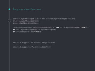LinearLayoutManager llm = new LinearLayoutManager(this);
rv.setLayoutManager(llm);
rv.setHasFixedSize(true);
GridLayoutManager gridLayoutManager = new GridLayoutManager( this,2);
rv.setLayoutManager(gridLayoutManager);
rv.setHasFixedSize( true);
android.support.v7.widget.RecyclerView
android.support.v7.widget.CardView
Recylcer View Features
 