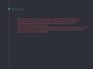 ◦ http://developer.android.com/guide/components/fundamentals.html
◦ http://developer.android.com/reference/android/os/AsyncTask.html
◦ http://developer.android.com/guide/components/services.html
◦ https://events.google.com/io2015/
◦ http://www.androidhive.info/2013/08/android-working-with-google-maps-v2/
◦ http://code.tutsplus.com/tutorials/getting-started-with-recyclerview-and-
cardview-on-android--cms-23465
Resources
 