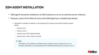SSM AGENT INSTALLATION
 SSM agent should be installed on an EC2 instance or on an on-premise server instance.
 However, some of the AMIs do come with SSM Agent pre-installed (see below)
 