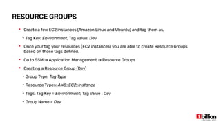 RESOURCE GROUPS
 Create a few EC2 instances (Amazon Linux and Ubuntu) and tag them as,
●
Tag Key: Environment, Tag Value: Dev
 Once your tag your resources (EC2 instances) you are able to create Resource Groups
based on those tags defined.
 Go to SSM Application Management Resource Groups→ →
 Creating a Resource Group (Dev)
●
Group Type: Tag Type
●
Resource Types: AWS::EC2::Instance
●
Tags: Tag Key = Environment; Tag Value : Dev
●
Group Name = Dev
 
