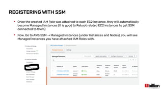 REGISTERING WITH SSM
 Once the created IAM Role was attached to each EC2 instance, they will automatically
become Managed Instances (It is good to Reboot related EC2 instances to get SSM
connected to them)
 Now, Go to AWS SSM Managed Instances (under Instances and Nodes), you will see→
Managed instances you have attached IAM Roles with.
 