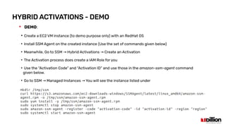 HYBRID ACTIVATIONS - DEMO
 DEMO:
●
Create a EC2 VM instance (to demo purpose only) with an RedHat OS
●
Install SSM Agent on the created instance (Use the set of commands given below)
●
Meanwhile, Go to SSM Hybrid Activations Create an Activation→ →
●
The Activation process does create a IAM Role for you
●
Use the “Activation Code” and “Activation ID” and use those in the amazon-ssm-agent command
given below.
●
Go to SSM Managed Instances You will see the instance listed under→ →
 