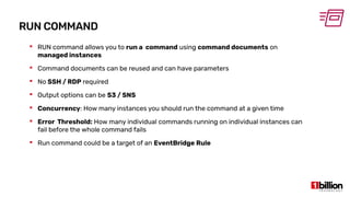 RUN COMMAND
 RUN command allows you to run a command using command documents on
managed instances
 Command documents can be reused and can have parameters
 No SSH / RDP required
 Output options can be S3 / SNS
 Concurrency: How many instances you should run the command at a given time
 Error Threshold: How many individual commands running on individual instances can
fail before the whole command fails
 Run command could be a target of an EventBridge Rule
 