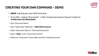 CREATING YOUR OWN COMMAND - DEMO
 DEMO: Creating your own RUN Command
 Go to SSM Select “Documents” Click “Create Command or Session” button to→ →
create your own Document
●
Type “Document Name”
●
Type “Target Type” (Optional) = /AWS::EC2::Instance
●
Select “Document Type” as “Command Document”
●
Select “YAML” as the “Document Content”
●
Paste your “Document” to the editor and click “Create Document”
 