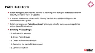 PATCH MANAGER
 Patch Manager automates the process of patching your managed instances with both
security and other types of updates
 It enables you to scan instances for missing patches and apply missing patches
individually or as a group
 Patch manager uses Patch Baselines that include rules for auto-approving patches
within days of their release
 Patching Process Steps:
●
1. Define Patch Baseline
●
2. Create Patch Groups
●
3. Create Maintenance Window
●
4. Executing the patch RUN command
●
5. Compliance Check
 