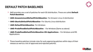 DEFAULT PATCH BASELINES
 AWS provides you a set of patches for each OS distribution. These are called Default
Patch Baselines
●
AWS-AmazonLinux2DefaultPatchBaseline-For Amazon Linux 2 distribution   
●
AWS-UbuntuDefaultPatchBaseline-For Ubuntu Linux distribution   
●
AWS-DefaultPatchBaseline-For Windows   
●
AWS-PredefinedDefaultPatchBaseline - For Windows (Same as above)
●
AWS-PredefinedDefaultPatchBaseline-OS-Applications – For Windows and MS
Applications
 These baseline patches include rules for auto approving patches within days of their
release as well as a list of approved and rejected patches.
 