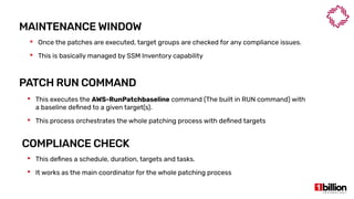 MAINTENANCE WINDOW
 This defines a schedule, duration, targets and tasks.
 It works as the main coordinator for the whole patching process
PATCH RUN COMMAND
 This executes the AWS-RunPatchbaseline command (The built in RUN command) with
a baseline defined to a given target(s).
 This process orchestrates the whole patching process with defined targets
COMPLIANCE CHECK
 Once the patches are executed, target groups are checked for any compliance issues.
 This is basically managed by SSM Inventory capability
 