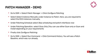 PATCH MANAGER - DEMO
 Go to SSM Select Patch Manager Click→ → Configure Patching
 Select Select Instance Manually under Instance to Patch. Here, you are required to
select the EC2 instances manually.
 Under Patching Schedule select Skip scheduling and patch interfaces now
 Under Patching Operation, select Scan Only (You can use either Scan only or Scan and
Install depending on your requirement)
 Finally click Configure Patching
 Go to SSM Select Run Command Click Command History. You will see a Patch→ →
Baseline, which was run already.
 