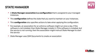 STATE MANAGER
 A State Manager association is a configuration that is assigned to your managed
instances.
 This configuration defines the state that you want to maintain on your instances.
 This configuration also specifies actions to take when applying the configuration.
 For example, an association for an antivirus software might run once a day. If the
software is not installed, then State Manager installs it. If the software is installed, but
the service is not running, then the association might instruct State Manager to start
the service
 State Manager uses SSM Documents to create an association
 