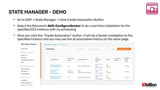STATE MANAGER - DEMO
 Go to SSM State Manager Click Create Association Button→ →
 Select the Document AWS-ConfigureDocker to do a one time installation for the
specified EC2 instance with no scheduling
 Once you click the “Create Association” button, it will do a Docker installation to the
specified instance and you may see the all association history on the same page.
 