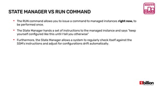 STATE MANAGER VS RUN COMMAND
 The RUN command allows you to issue a command to managed instances right now, to
be performed once.
 The State Manager hands a set of instructions to the managed instance and says “keep
yourself configured like this until I tell you otherwise”
 Furthermore, the State Manager allows a system to regularly check itself against the
SSM’s instructions and adjust for configurations drift automatically.
 