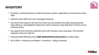 INVENTORY
 Provides a centralized way to collect and query system, applications and instance meta-
data
 Collects meta-data from your managed instances
 Can direct the output to S3 and from there you can analyze the data using analytical
tools (Athena / QuckSight) to determine which instances need attention in terms of your
software policy
 Can specify the inventory collection time with minutes, hours and days. The shortest
collection interval is 30 min
 Executes AWS SSM Document AWS-GatherSoftwareInventory to collect data
 Go to SSM Instances and Nodes Inventory Setup Inventory→ → →
 