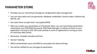 PARAMETER STORE
 Provides secure, hierarchical storage for configuration data management
 You can store data such as passwords, database credentials, license codes, instance ids,
AMI ids, etc
 Can store them on plain text / encrypted (KMS)
 After you create your parameters on Parameter Store, you can have these parameters
retrieved by your SSM RUN Command, SSM State Manager or reference them on your
application running on EC2, ECS and Lambda or even on applications running on your
on-premises data center.,
 Serverless, Scalable, Durable and Free
 Version Tracking
 IAM to authenticate users and KMS for encryption for Secret Strings
 You will be notified for any changes to parameters
 