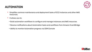 AUTOMATION
 Simplifies common maintenance and deployment tasks of EC2 instances and other AWS
resources.
 It allows you to:
●
Build automation workflows to configure and manage instances and AWS resources
●
Receive notifications about Automation tasks and workflows from Amazon EventBridge
●
Ability to monitor Automation progress via SSM Console
 