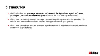DISTRIBUTOR
 Distributor lets you package your own software or AWS provided agent software
packages (AmazonCloudWatchAgent) to install on SSM Managed instances
 If you plan to create your own package, the created package will be transferred to a S3
bucket and then will be installed back to Managed instances you specify.
 If you plan to package an AWS provided agent software, it is quite easy since it has lesser
number of steps to follow
 