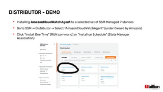 DISTRIBUTOR - DEMO
 Installing AmazonCloudWatchAgent to a selected set of SSM Managed instances
 Go to SSM Distributor Select “AmazonCloudWatchAgent” (under Owned by Amazon)→ →
 Click “Install One Time” (RUN command) or “Install on Schedule” (State Manager
Association)
 