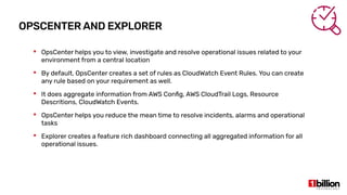 OPSCENTER AND EXPLORER
 OpsCenter helps you to view, investigate and resolve operational issues related to your
environment from a central location
 By default, OpsCenter creates a set of rules as CloudWatch Event Rules. You can create
any rule based on your requirement as well.
 It does aggregate information from AWS Config, AWS CloudTrail Logs, Resource
Descritions, CloudWatch Events.
 OpsCenter helps you reduce the mean time to resolve incidents, alarms and operational
tasks
 Explorer creates a feature rich dashboard connecting all aggregated information for all
operational issues.
 