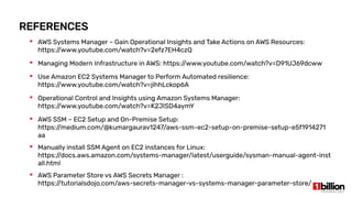 REFERENCES
 AWS Systems Manager – Gain Operational Insights and Take Actions on AWS Resources:
https://www.youtube.com/watch?v=2efz7EH4czQ
 Managing Modern Infrastructure in AWS: https://www.youtube.com/watch?v=D91UJ69dcww
 Use Amazon EC2 Systems Manager to Perform Automated resilience:
https://www.youtube.com/watch?v=jihhLckop6A
 Operational Control and Insights using Amazon Systems Manager:
https://www.youtube.com/watch?v=K2JISD4aymY
 AWS SSM – EC2 Setup and On-Premise Setup:
https://medium.com/@kumargaurav1247/aws-ssm-ec2-setup-on-premise-setup-e5f1914271
aa
 Manually install SSM Agent on EC2 instances for Linux:
https://docs.aws.amazon.com/systems-manager/latest/userguide/sysman-manual-agent-inst
all.html
 AWS Parameter Store vs AWS Secrets Manager :
https://tutorialsdojo.com/aws-secrets-manager-vs-systems-manager-parameter-store/
 