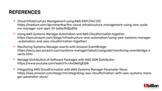 REFERENCES
 Cloud Infrastructure Management using AWS SSM (Part 01):
https://medium.com/@crishantha/the-cloud-infrastructure-management-using-aws-syste
ms-manager-ssm-part-01-b44a19d5e89e
 Using AWS Systems Manager Automation and AWS Cloudformation together:
https://aws.amazon.com/blogs/infrastructure-and-automation/using-aws-systems-manager
-automation-and-aws-cloudformation-together/
 Monitoring Systems Manager events with Amazon EventBridge:
https://docs.aws.amazon.com/systems-manager/latest/userguide/monitoring-eventbridge-e
vents.html
 Manage Distribution of Software Packages with AWS SSM Distributor:
https://www.youtube.com/watch?v=AvQWkfgEQI8
 Integrating AWS CloudFormation with AWS Systems Manager Parameter Store:
https://aws.amazon.com/blogs/mt/integrating-aws-cloudformation-with-aws-systems-mana
ger-parameter-store/
 