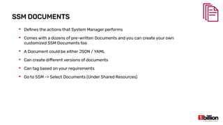 SSM DOCUMENTS
 Defines the actions that System Manager performs
 Comes with a dozens of pre-written Documents and you can create your own
customized SSM Documents too
 A Document could be either JSON / YAML
 Can create different versions of documents
 Can tag based on your requirements
 Go to SSM -> Select Documents (Under Shared Resources)
 